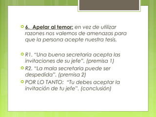  6. Apelar al temor: en vez de utilizar
  razones nos valemos de amenazas para
  que la persona acepte nuestra tesis.

 R1. “Una buena secretaria acepta las
  invitaciones de su jefe”. (premisa 1)
 R2. “La mala secretaria puede ser
  despedida”. (premisa 2)
 POR LO TANTO: “Tu debes aceptar la
  invitación de tu jefe”. (conclusión)
 