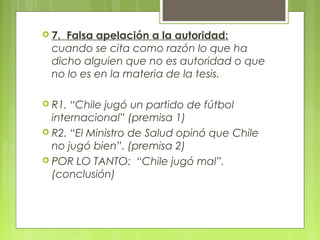  7. Falsa apelación a la autoridad:
  cuando se cita como razón lo que ha
  dicho alguien que no es autoridad o que
  no lo es en la materia de la tesis.

 R1. “Chile jugó un partido de fútbol
  internacional” (premisa 1)
 R2. “El Ministro de Salud opinó que Chile
  no jugó bien”. (premisa 2)
 POR LO TANTO: “Chile jugó mal”.
  (conclusión)
 