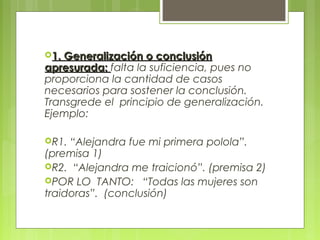 1. Generalización o conclusión
apresurada: falta la suficiencia, pues no
proporciona la cantidad de casos
necesarios para sostener la conclusión.
Transgrede el principio de generalización.
Ejemplo:

R1. “Alejandra fue mi primera polola”.
(premisa 1)
R2. “Alejandra me traicionó”. (premisa 2)
POR LO TANTO: “Todas las mujeres son
traidoras”. (conclusión)
 