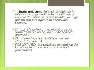    1. Razón irrelevante: falta al principio de la
    relevancia y, generalmente, constituye un
    cambio de tema: las razones hablan de algo
    distinto a lo que apunta la conclusión.
    Ejemplo:

   R1. “La señora Fernández realizó pruebas
    semestrales a alumnos de cuarto básico”.
    (premisa 1)
   R2. “Se realizaron en la última hora de
    clases”. (premisa 2)
   POR LO TANTO: Las prácticas evaluativas de
    la señora Fernández no son correctas.”
    (conclusión)
 
