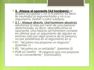    2. Ataque al oponente (Ad hominem): se
    golpea al jugador y no a la pelota, es decir,
    se neutraliza al argumentador y no a su
    argumento. Existen cuatro subtipos:
   2.1.- Ataque directo (Ad hominem abusivo):
    refutamos la tesis por venir de una persona
    determinada, es decir, descalificamos al
    oponente. Una falacia ad hóminem consiste
    en afirmar que un argumento de alguien es
    erróneo sólo por algo acerca de la persona,
    no por problemas en el argumento en sí.
   R1. “Mi primo nos propone un negocio”.
    (premisa 1)
   R2. “Mi primo es un estúpido”. (premisa 2)
   POR LO TANTO: “El negocio que nos propone
    no es conveniente.” (conclusión)
 