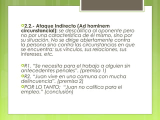 2.2.- Ataque Indirecto (Ad hominem
circunstancial): se descalifica al oponente pero
no por una característica de él mismo, sino por
su situación. No se dirige abiertamente contra
la persona sino contra las circunstancias en que
se encuentra: sus vínculos, sus relaciones, sus
intereses, etc.

R1. “Se necesita para el trabajo a alguien sin
antecedentes penales”. (premisa 1)
R2. “Juan vive en una comuna con mucha
delincuencia”. (premisa 2)
POR LO TANTO: “Juan no califica para el
empleo.” (conclusión)
 