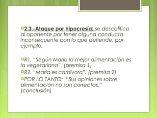 2.3.-Ataque por hipocresía: se descalifica
al oponente por tener alguna conducta
inconsecuente con lo que defiende, por
ejemplo.

R1. “Según María la mejor alimentación es
la vegetariana”. (premisa 1)
R2. “María es carnívora”. (premisa 2)
POR LO TANTO: “Sus opiniones sobre
alimentación no son correctas.”
(conclusión)
 