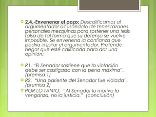    2.4.-Envenenar el pozo: Descalificamos al
    argumentador acusándolo de tener razones
    personales mezquinas para sostener una tesis
    falsa de tal forma que su defensa se vuelve
    imposible. Se envenena la confianza que
    podría inspirar el argumentador. Pretende
    negar que esté calificado para dar una
    opinión:

   R1. “El Senador sostiene que la violación
    debe ser castigada con la pena máxima”.
    (premisa 1)
   R2. “Una pariente del Senador fue violada”.
    (premisa 2)
   POR LO TANTO: “Al Senador lo motiva la
    venganza, no la justicia.” (conclusión)
 