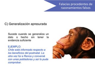 C) Generalización apresurada
Sucede cuando se generaliza un
dato o hecho sin tener la
evidencia suficiente
EJEMPLO:
Chile está informado respecto a
los beneficios del postnatal. La
otra vez fui a Renca y conversé
con unas pobladoras y así lo pude
comprobar.
Falacias procedentes de
razonamientos falsos
 