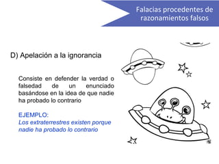 D) Apelación a la ignorancia
Consiste en defender la verdad o
falsedad de un enunciado
basándose en la idea de que nadie
ha probado lo contrario
EJEMPLO:
Los extraterrestres existen porque
nadie ha probado lo contrario
Falacias procedentes de
razonamientos falsos
 