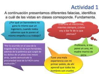Actividad 1
A continuación presentamos diferentes falacias, identifica
a cuál de las vistas en clases corresponde. Fundamenta.
¿Por qué un barrendero no
gana lo mismo que un
ingeniero, cuando todos
sabemos que le ponen el
mismo empeño a su trabajo?
Eres una vil mentirosa,
mientes siempre, ¿cómo
voy a dar fe de lo que
piensas?
“Por lo ocurrido en el caso de la
tragedia de los 21 de Juan Fernández,
además de la polémica que surgió de
los dichos de un piloto tres meses
atrás, queda demostrado la
precariedad total de la FACH como
institución.”
Profesora, si me
pone un uno, mi
madre morirá de
pena
Tuve una mala
experiencia con mi
primer pololo, de ahí
aprendí que todos los
hombres son crueles
 