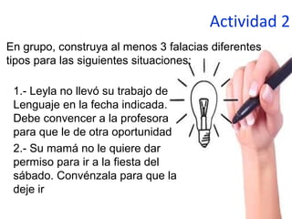 Actividad 2
1.- Leyla no llevó su trabajo de
Lenguaje en la fecha indicada.
Debe convencer a la profesora
para que le de otra oportunidad
2.- Su mamá no le quiere dar
permiso para ir a la fiesta del
sábado. Convénzala para que la
deje ir
En grupo, construya al menos 3 falacias diferentes
tipos para las siguientes situaciones:
 