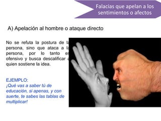Falacias que apelan a los
sentimientos o afectos
A) Apelación al hombre o ataque directo
No se refuta la postura de la
persona, sino que ataca a la
persona, por lo tanto es
ofensivo y busca descalificar a
quien sostiene la idea.
EJEMPLO:
¡Qué vas a saber tú de
educación, si apenas, y con
suerte, te sabes las tablas de
multiplicar!
 