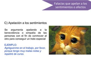 Falacias que apelan a los
sentimientos o afectos
C) Apelación a los sentimientos
Se argumenta apelando a la
benevolencia o simpatía de las
personas con el fin de conmover al
otro para conseguir un trato especial
EJEMPLO:
Agréguenme en el trabajo, por favor,
porque tengo muy malas notas y
repetiré de curso.
 