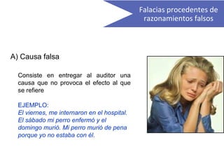 A) Causa falsa
Consiste en entregar al auditor una
causa que no provoca el efecto al que
se refiere
EJEMPLO:
El viernes, me internaron en el hospital.
El sábado mi perro enfermó y el
domingo murió. Mi perro murió de pena
porque yo no estaba con él.
Falacias procedentes de
razonamientos falsos
 
