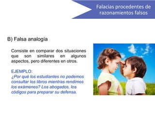 B) Falsa analogía
Consiste en comparar dos situaciones
que son similares en algunos
aspectos, pero diferentes en otros.
EJEMPLO:
¿Por qué los estudiantes no podemos
consultar los libros mientras rendimos
los exámenes? Los abogados, los
códigos para preparar su defensa.
Falacias procedentes de
razonamientos falsos
 