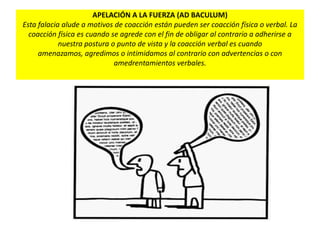 APELACIÓN A LA FUERZA (AD BACULUM)
Esta falacia alude a motivos de coacción están pueden ser coacción física o verbal. La
coacción física es cuando se agrede con el fin de obligar al contrario a adherirse a
nuestra postura o punto de vista y la coacción verbal es cuando
amenazamos, agredimos o intimidamos al contrario con advertencias o con
amedrentamientos verbales.
 