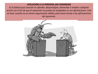 APELACIÓN A LA PERSONA (AD HOMINEM)
Es la falacia que consiste en ofender, desprestigiar, demeritar o realizar cualquier
acción con el fin de que el oponente no pueda ser aceptados en sus afirmaciones. Esto
se hace cuando no se tienen argumentos válidos para hacer frente a las afirmaciones
del oponente.
 