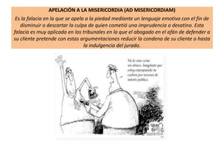 APELACIÓN A LA MISERICORDIA (AD MISERICORDIAM)
Es la falacia en la que se apela a la piedad mediante un lenguaje emotivo con el fin de
disminuir o descartar la culpa de quien cometió una imprudencia o desatino. Esta
falacia es muy aplicada en los tribunales en la que el abogado en el afán de defender a
su cliente pretende con estas argumentaciones reducir la condena de su cliente o hasta
la indulgencia del jurado.
 