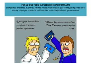 POR LO QUE TODO EL PUEBLO DICE (AD POPULUM)
Esta falacia pretende avalar su verdad en las aceptaciones que la mayoría puede tener
de ello, o que por tradición o costumbre se ha aceptado por generaciones.
 