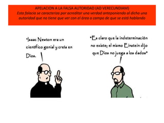 APELACION A LA FALSA AUTORIDAD (AD VERECUNDIAM)
Esta falacia se caracteriza por acreditar una verdad anteponiendo al dicho una
autoridad que no tiene que ver con el área o campo de que se está hablando
 