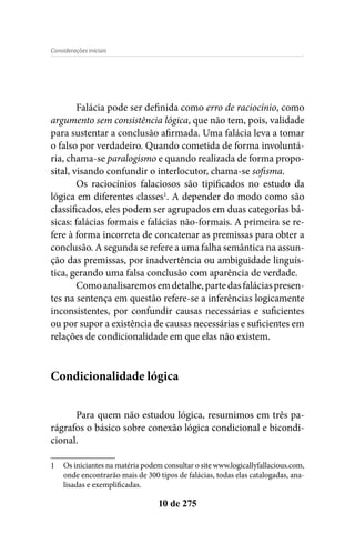 Considerações iniciais
10 de 275
Falácia pode ser definida como erro de raciocínio, como
argumento sem consistência lógica, que não tem, pois, validade
para sustentar a conclusão afirmada. Uma falácia leva a tomar
o falso por verdadeiro. Quando cometida de forma involuntá-
ria, chama-se paralogismo e quando realizada de forma propo-
sital, visando confundir o interlocutor, chama-se sofisma.
Os raciocínios falaciosos são tipificados no estudo da
lógica em diferentes classes1
. A depender do modo como são
classificados, eles podem ser agrupados em duas categorias bá-
sicas: falácias formais e falácias não-formais. A primeira se re-
fere à forma incorreta de concatenar as premissas para obter a
conclusão. A segunda se refere a uma falha semântica na assun-
ção das premissas, por inadvertência ou ambiguidade linguís-
tica, gerando uma falsa conclusão com aparência de verdade.
Comoanalisaremosemdetalhe,partedasfaláciaspresen-
tes na sentença em questão refere-se a inferências logicamente
inconsistentes, por confundir causas necessárias e suficientes
ou por supor a existência de causas necessárias e suficientes em
relações de condicionalidade em que elas não existem.
Condicionalidade lógica
Para quem não estudou lógica, resumimos em três pa-
rágrafos o básico sobre conexão lógica condicional e bicondi-
cional.
1	 Os iniciantes na matéria podem consultar o site www.logicallyfallacious.com,
onde encontrarão mais de 300 tipos de falácias, todas elas catalogadas, ana-
lisadas e exemplificadas.
 