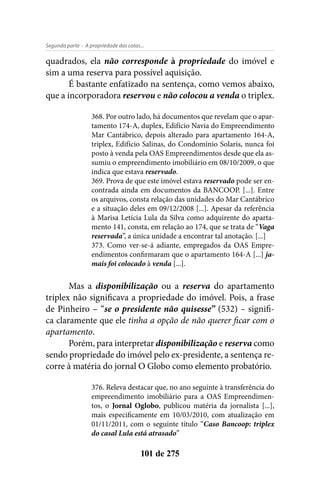 - A propriedade das cotas...Segunda parte
101 de 275
quadrados, ela não corresponde à propriedade do imóvel e
sim a uma reserva para possível aquisição.
É bastante enfatizado na sentença, como vemos abaixo,
que a incorporadora reservou e não colocou a venda o triplex.
368. Por outro lado, há documentos que revelam que o apar-
tamento 174-A, duplex, Edifício Navia do Empreendimento
Mar Cantábrico, depois alterado para apartamento 164-A,
triplex, Edifício Salinas, do Condomínio Solaris, nunca foi
posto à venda pela OAS Empreendimentos desde que ela as-
sumiu o empreendimento imobiliário em 08/10/2009, o que
indica que estava reservado.
369. Prova de que este imóvel estava reservado pode ser en-
contrada ainda em documentos da BANCOOP. [...]. Entre
os arquivos, consta relação das unidades do Mar Cantábrico
e a situação deles em 09/12/2008 [...]. Apesar da referência
à Marisa Letícia Lula da Silva como adquirente do aparta-
mento 141, consta, em relação ao 174, que se trata de “Vaga
reservada”, a única unidade a encontrar tal anotação. [...]
373. Como ver-se-á adiante, empregados da OAS Empre-
endimentos confirmaram que o apartamento 164-A [...] ja-
mais foi colocado à venda [...].
Mas a disponibilização ou a reserva do apartamento
triplex não significava a propriedade do imóvel. Pois, a frase
de Pinheiro – “se o presidente não quisesse” (532) – signifi-
ca claramente que ele tinha a opção de não querer ficar com o
apartamento.
Porém, para interpretar disponibilização e reserva como
sendo propriedade do imóvel pelo ex-presidente, a sentença re-
corre à matéria do jornal O Globo como elemento probatório.
376. Releva destacar que, no ano seguinte à transferência do
empreendimento imobiliário para a OAS Empreendimen-
tos, o Jornal Oglobo, publicou matéria da jornalista [...],
mais especificamente em 10/03/2010, com atualização em
01/11/2011, com o seguinte título “Caso Bancoop: triplex
do casal Lula está atrasado”
 