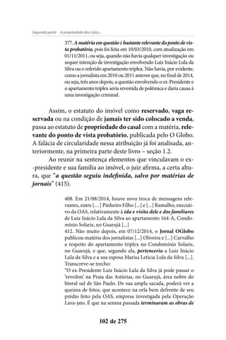 - A propriedade das cotas...Segunda parte
102 de 275
377.Amatériaemquestãoébastanterelevantedopontodevis-
ta probatório, pois foi feita em 10/03/2010, com atualização em
01/11/2011, ou seja, quando não havia qualquer investigação ou
sequer intenção de investigação envolvendo Luiz Inácio Lula da
Silva ou o referido apartamento triplex. Não havia, por evidente,
comoajornalistaem2010ou2011anteverque,nofinalde2014,
ou seja, três anos depois, a questão envolvendo o ex-Presidente e
o apartamento triplex seria revestida de polêmica e daria causa à
uma investigação criminal.
Assim, o estatuto do imóvel como reservado, vaga re-
servada ou na condição de jamais ter sido colocado a venda,
passa ao estatuto de propriedade do casal com a matéria, rele-
vante do ponto de vista probatório, publicada pelo O Globo.
A falácia de circularidade nessa atribuição já foi analisada, an-
teriormente, na primeira parte deste livro – seção 1.2.
Ao reunir na sentença elementos que vinculavam o ex-
-presidente e sua família ao imóvel, o juiz afirma, a certa altu-
ra, que “a questão seguiu indefinida, salvo por matérias de
jornais” (415).
408. Em 21/08/2014, houve nova troca de mensagens rele-
vantes, entre […] Pinheiro Filho [...] e [...] Ramalho, executi-
vo da OAS, relativamente à ida e visita dele e dos familiares
de Luiz Inácio Lula da Silva ao apartamento 164-A, Condo-
mínio Solaris, no Guarujá [...]
412. Não muito depois, em 07/12/2014, o Jornal OGlobo
publicou matéria dos jornalistas [...] Oliveira e [...] Carvalho
a respeito do apartamento triplex no Condomínio Solaris,
no Guarujá, e que, segundo ela, pertenceria a Luiz Inácio
Lula da Silva e a sua esposa Marisa Letícia Lula da Silva [...].
Transcreve-se trecho:
“O ex-Presidente Luiz Inácio Lula da Silva já pode passar o
‘reveilon’ na Praia das Astúrias, no Guarujá, área nobre do
litoral sul de São Paulo. De sua ampla sacada, poderá ver a
queima de fotos, que acontece na orla bem defronte de seu
prédio feito pela OAS, empresa investigada pela Operação
Lava-jato. É que na semna passada terminaram as obras de
 