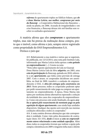 - A propriedade das cotas...Segunda parte
103 de 275
reforma do apartamento triplex no Edifício Solares, que ele
e dona Marisa Letícia, sua mulher, compraram por meio
da Bancoop - a Cooperatitva Habitacional dos Bancários -,
ainda na planta, em 2006. Acusada de irregularidades e em
crise financeira, a Bancoop deixou três mil famílias sem re-
ceber os sonhados apartamento.”
A matéria afirma que eles compraram o apartamento
triplex, mas não há provas da realização dessa compra, pos-
to que o imóvel, como afirma o juiz, sempre esteve registrado
como propriedade da OAS Empreendimentos S.A.
Destaca o juiz que
413. Relativamente a essa matéria e outras que se seguiram,
foi publicada, em 12/12/2014, uma nota pelo Instituto Lula,
informando que Marisa Letícia tinha apenas a cota quitada
no empreemdimento [...]. Consta na nota:
“Nota sobre suposto apartamento de Lula no Guarujá
Dona Marisa Letícia Lula da Silva adquiriu, em 2005, uma
cota de participação da Bancoop, quitada em 2010, referen-
te a um apartamento, que tinha como previsão de entrega
2007. Com o atraso, os cooperados decidiram em assem-
bléia, no final de 2009, transferir a conlusão do empreen-
dimento à OAS, A obra foi entregue pela construtora em
2013. Neste processo, todos os cooperados puderam optar
por pedir ressarcimento do valor pago ou comprar um apar-
tamento no empreendimento. À época, Dona Marisa não
optou por nenhuma destas alternativas esperando a solução
da totalidade dos casos dos cooperados do empreendimen-
to. Como este processo está sendo finalizado, ela agora ava-
lia se optará pelo ressarcimento do montante pago ou pela
aquisição de algum apartamento, caso ainda haja unidades
disponíveis. Qualquer das opções será exercida nas mesmas
condições oferecidas a todos os cooperados.”
414. A nota contém diversas afirmações que não correspon-
dem à realidade. Como visto pelos documentos de contra-
tação (itens 321-335), desde o ínicio a cota no empreendi-
mento estava relacionada a uma unidade específica. Além
disso, todos os cooperados tiveram que realizar a opção pela
compra e desistência em 2009 e ninguém tinha mais o direito
 
