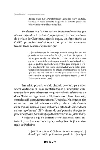 - A propriedade das cotas...Segunda parte
104 de 275
de fazê-lo em 2014. Para terminar, a cota não estava quitada,
tendo sido pagas somente cinquenta de setenta prestações
relativamente à unidade específica.
Ao afirmar que “a nota contem diversas informações que
não correspondem à realidade”, o juiz parece ter desconsidera-
do o relato de Okamotto, segundo o qual, um funcionário da
OAS Empreendimentos S.A. o procurou para entrar em conta-
to com Dona Marisa, explicando que
[...] os valores que ela teria pago estavam corrigidos, que ela
poderia receber esse valor de volta, na época ia esperar 12
meses para receber de volta, ia receber em 36 meses, mas
como ela não tinha assinado se mantinha o direito dela, e
que ela poderia aproveitar esse crédito para comprar o pró-
prio apartamento que estava disponível ainda ou outro apar-
tamento que ela quisesse no prédio, ou mais ainda, ele falou
que ela poderia usar esse crédito para comprar um outro
apartamento em qualquer outro empreendimento da OAS
Empreendimentos (584).
Esse relato poderia ter sido checado pelo juiz, para saber
se era verdadeiro ou falso, identificando-se o funcionário e in-
terrogando-o, particularmente no que se refere à informação de
dona Marisa do pagamento de 20 parcelas complementares que,
somadas as já pagas, resultariam em 70 parcelas. Na sentença não
consta que o conteúdo relatado seja falso, embora o juiz afirme a
existência,emrelaçãoàprovaoralcomoumtodo,de“contradições
entre os depoimentos” (587), afirmando que “parte das divergências
podeserexplicadaporumimperfeitoconhecimentodosfatos”(588).
A objeção de que o contrato se relacionava a cotas, en-
tretanto, não leva em conta o próprio depoimento já mencio-
nado de Pinheiro:
[...] em 2010, o jornal O Globo trouxe uma reportagem [...]
dizendo que o triplex pertenceria ao presidente, [...] eu fiquei
 