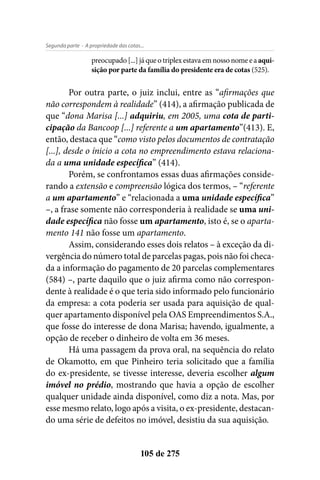 - A propriedade das cotas...Segunda parte
105 de 275
preocupado [...] já que o triplex estava em nosso nome e a aqui-
sição por parte da família do presidente era de cotas (525).
Por outra parte, o juiz inclui, entre as “afirmações que
não correspondem à realidade” (414), a afirmação publicada de
que “dona Marisa [...] adquiriu, em 2005, uma cota de parti-
cipação da Bancoop [...] referente a um apartamento”(413). E,
então, destaca que “como visto pelos documentos de contratação
[...], desde o ínicio a cota no empreendimento estava relaciona-
da a uma unidade específica” (414).
Porém, se confrontamos essas duas afirmações conside-
rando a extensão e compreensão lógica dos termos, – “referente
a um apartamento” e “relacionada a uma unidade específica”
–, a frase somente não corresponderia à realidade se uma uni-
dade específica não fosse um apartamento, isto é, se o aparta-
mento 141 não fosse um apartamento.
Assim, considerando esses dois relatos – à exceção da di-
vergência do número total de parcelas pagas, pois não foi checa-
da a informação do pagamento de 20 parcelas complementares
(584) –, parte daquilo que o juiz afirma como não correspon-
dente à realidade é o que teria sido informado pelo funcionário
da empresa: a cota poderia ser usada para aquisição de qual-
quer apartamento disponível pela OAS Empreendimentos S.A.,
que fosse do interesse de dona Marisa; havendo, igualmente, a
opção de receber o dinheiro de volta em 36 meses.
Há uma passagem da prova oral, na sequência do relato
de Okamotto, em que Pinheiro teria solicitado que a família
do ex-presidente, se tivesse interesse, deveria escolher algum
imóvel no prédio, mostrando que havia a opção de escolher
qualquer unidade ainda disponível, como diz a nota. Mas, por
esse mesmo relato, logo após a visita, o ex-presidente, destacan-
do uma série de defeitos no imóvel, desistiu da sua aquisição.
 