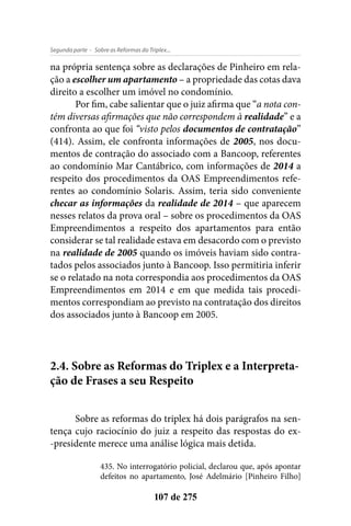 - Sobre as Reformas do Triplex...Segunda parte
107 de 275
na própria sentença sobre as declarações de Pinheiro em rela-
ção a escolher um apartamento – a propriedade das cotas dava
direito a escolher um imóvel no condomínio.
Por fim, cabe salientar que o juiz afirma que “a nota con-
tém diversas afirmações que não correspondem à realidade” e a
confronta ao que foi “visto pelos documentos de contratação”
(414). Assim, ele confronta informações de 2005, nos docu-
mentos de contração do associado com a Bancoop, referentes
ao condomínio Mar Cantábrico, com informações de 2014 a
respeito dos procedimentos da OAS Empreendimentos refe-
rentes ao condomínio Solaris. Assim, teria sido conveniente
checar as informações da realidade de 2014 – que aparecem
nesses relatos da prova oral – sobre os procedimentos da OAS
Empreendimentos a respeito dos apartamentos para então
considerar se tal realidade estava em desacordo com o previsto
na realidade de 2005 quando os imóveis haviam sido contra-
tados pelos associados junto à Bancoop. Isso permitiria inferir
se o relatado na nota correspondia aos procedimentos da OAS
Empreendimentos em 2014 e em que medida tais procedi-
mentos correspondiam ao previsto na contratação dos direitos
dos associados junto à Bancoop em 2005.
2.4. Sobre as Reformas do Triplex e a Interpreta-
ção de Frases a seu Respeito
Sobre as reformas do triplex há dois parágrafos na sen-
tença cujo raciocínio do juiz a respeito das respostas do ex-
-presidente merece uma análise lógica mais detida.
435. No interrogatório policial, declarou que, após apontar
defeitos no apartamento, José Adelmário [Pinheiro Filho]
 