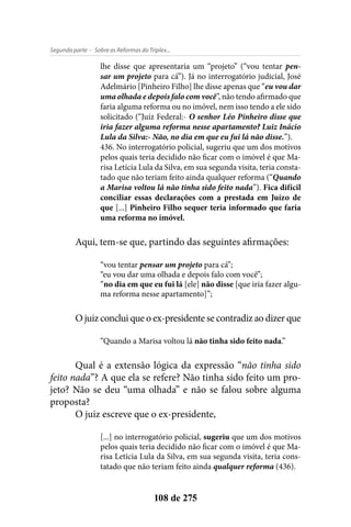- Sobre as Reformas do Triplex...Segunda parte
108 de 275
lhe disse que apresentaria um “projeto” (“vou tentar pen-
sar um projeto para cá”). Já no interrogatório judicial, José
Adelmário [Pinheiro Filho] lhe disse apenas que “eu vou dar
uma olhada e depois falo com você”, não tendo afirmado que
faria alguma reforma ou no imóvel, nem isso tendo a ele sido
solicitado (“Juiz Federal:- O senhor Léo Pinheiro disse que
iria fazer alguma reforma nesse apartamento? Luiz Inácio
Lula da Silva:- Não, no dia em que eu fui lá não disse.”).
436. No interrogatório policial, sugeriu que um dos motivos
pelos quais teria decidido não ficar com o imóvel é que Ma-
risa Letícia Lula da Silva, em sua segunda visita, teria consta-
tado que não teriam feito ainda qualquer reforma (“Quando
a Marisa voltou lá não tinha sido feito nada”). Fica difícil
conciliar essas declarações com a prestada em Juízo de
que [...] Pinheiro Filho sequer teria informado que faria
uma reforma no imóvel.
Aqui, tem-se que, partindo das seguintes afirmações:
“vou tentar pensar um projeto para cá”;
“eu vou dar uma olhada e depois falo com você”;
“no dia em que eu fui lá [ele] não disse [que iria fazer algu-
ma reforma nesse apartamento]”;
O juiz conclui que o ex-presidente se contradiz ao dizer que
“Quando a Marisa voltou lá não tinha sido feito nada.”
Qual é a extensão lógica da expressão “não tinha sido
feito nada”? A que ela se refere? Não tinha sido feito um pro-
jeto? Não se deu “uma olhada” e não se falou sobre alguma
proposta?
O juiz escreve que o ex-presidente,
[...] no interrogatório policial, sugeriu que um dos motivos
pelos quais teria decidido não ficar com o imóvel é que Ma-
risa Letícia Lula da Silva, em sua segunda visita, teria cons-
tatado que não teriam feito ainda qualquer reforma (436).
 