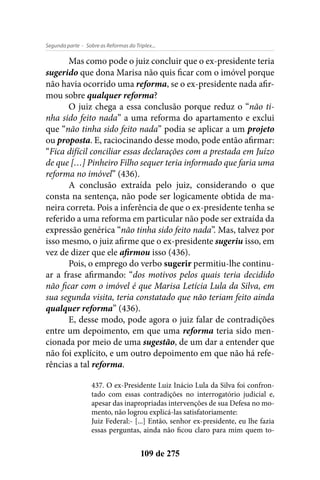 - Sobre as Reformas do Triplex...Segunda parte
109 de 275
Mas como pode o juiz concluir que o ex-presidente teria
sugerido que dona Marisa não quis ficar com o imóvel porque
não havia ocorrido uma reforma, se o ex-presidente nada afir-
mou sobre qualquer reforma?
O juiz chega a essa conclusão porque reduz o “não ti-
nha sido feito nada” a uma reforma do apartamento e exclui
que “não tinha sido feito nada” podia se aplicar a um projeto
ou proposta. E, raciocinando desse modo, pode então afirmar:
“Fica difícil conciliar essas declarações com a prestada em Juízo
de que […] Pinheiro Filho sequer teria informado que faria uma
reforma no imóvel” (436).
A conclusão extraída pelo juiz, considerando o que
consta na sentença, não pode ser logicamente obtida de ma-
neira correta. Pois a inferência de que o ex-presidente tenha se
referido a uma reforma em particular não pode ser extraída da
expressão genérica “não tinha sido feito nada”. Mas, talvez por
isso mesmo, o juiz afirme que o ex-presidente sugeriu isso, em
vez de dizer que ele afirmou isso (436).
Pois, o emprego do verbo sugerir permitiu-lhe continu-
ar a frase afirmando: “dos motivos pelos quais teria decidido
não ficar com o imóvel é que Marisa Letícia Lula da Silva, em
sua segunda visita, teria constatado que não teriam feito ainda
qualquer reforma” (436).
E, desse modo, pode agora o juiz falar de contradições
entre um depoimento, em que uma reforma teria sido men-
cionada por meio de uma sugestão, de um dar a entender que
não foi explícito, e um outro depoimento em que não há refe-
rências a tal reforma.
437. O ex-Presidente Luiz Inácio Lula da Silva foi confron-
tado com essas contradições no interrogatório judicial e,
apesar das inapropriadas intervenções de sua Defesa no mo-
mento, não logrou explicá-las satisfatoriamente:
Juiz Federal:- [...] Então, senhor ex-presidente, eu lhe fazia
essas perguntas, ainda não ficou claro para mim quem to-
 