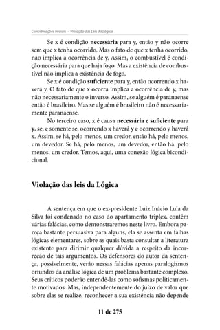 - Violação das Leis da LógicaConsiderações iniciais
11 de 275
Se x é condição necessária para y, então y não ocorre
sem que x tenha ocorrido. Mas o fato de que x tenha ocorrido,
não implica a ocorrência de y. Assim, o combustível é condi-
ção necessária para que haja fogo. Mas a existência de combus-
tível não implica a existência de fogo.
Se x é condição suficiente para y, então ocorrendo x ha-
verá y. O fato de que x ocorra implica a ocorrência de y, mas
não necessariamente o inverso. Assim, se alguém é paranaense
então é brasileiro. Mas se alguém é brasileiro não é necessaria-
mente paranaense.
No terceiro caso, x é causa necessária e suficiente para
y, se, e somente se, ocorrendo x haverá y e ocorrendo y haverá
x. Assim, se há, pelo menos, um credor, então há, pelo menos,
um devedor. Se há, pelo menos, um devedor, então há, pelo
menos, um credor. Temos, aqui, uma conexão lógica bicondi-
cional.
Violação das leis da Lógica
A sentença em que o ex-presidente Luiz Inácio Lula da
Silva foi condenado no caso do apartamento triplex, contém
várias falácias, como demonstraremos neste livro. Embora pa-
reça bastante persuasiva para alguns, ela se assenta em falhas
lógicas elementares, sobre as quais basta consultar a literatura
existente para dirimir qualquer dúvida a respeito da incor-
reção de tais argumentos. Os defensores do autor da senten-
ça, possivelmente, verão nessas falácias apenas paralogismos
oriundos da análise lógica de um problema bastante complexo.
Seus críticos poderão entendê-las como sofismas politicamen-
te motivados. Mas, independentemente do juízo de valor que
sobre elas se realize, reconhecer a sua existência não depende
 