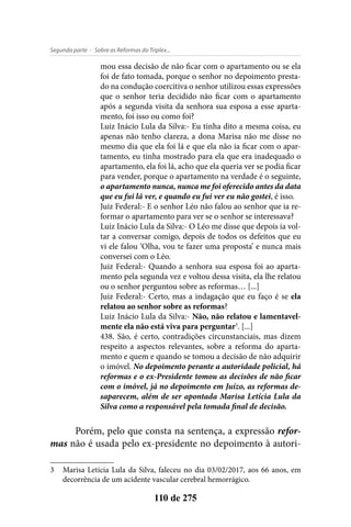 - Sobre as Reformas do Triplex...Segunda parte
110 de 275
mou essa decisão de não ficar com o apartamento ou se ela
foi de fato tomada, porque o senhor no depoimento presta-
do na condução coercitiva o senhor utilizou essas expressões
que o senhor teria decidido não ficar com o apartamento
após a segunda visita da senhora sua esposa a esse aparta-
mento, foi isso ou como foi?
Luiz Inácio Lula da Silva:- Eu tinha dito a mesma coisa, eu
apenas não tenho clareza, a dona Marisa não me disse no
mesmo dia que ela foi lá e que ela não ia ficar com o apar-
tamento, eu tinha mostrado para ela que era inadequado o
apartamento, ela foi lá, acho que ela queria ver se podia ficar
para vender, porque o apartamento na verdade é o seguinte,
o apartamento nunca, nunca me foi oferecido antes da data
que eu fui lá ver, e quando eu fui ver eu não gostei, é isso.
Juiz Federal:- E o senhor Léo não falou ao senhor que ia re-
formar o apartamento para ver se o senhor se interessava?
Luiz Inácio Lula da Silva:- O Léo me disse que depois ia vol-
tar a conversar comigo, depois de todos os defeitos que eu
vi ele falou ‘Olha, vou te fazer uma proposta’ e nunca mais
conversei com o Léo.
Juiz Federal:- Quando a senhora sua esposa foi ao aparta-
mento pela segunda vez e voltou dessa visita, ela lhe relatou
ou o senhor perguntou sobre as reformas… [...]
Juiz Federal:- Certo, mas a indagação que eu faço é se ela
relatou ao senhor sobre as reformas?
Luiz Inácio Lula da Silva:- Não, não relatou e lamentavel-
mente ela não está viva para perguntar3
. [...]
438. São, é certo, contradições circunstanciais, mas dizem
respeito a aspectos relevantes, sobre a reforma do aparta-
mento e quem e quando se tomou a decisão de não adquirir
o imóvel. No depoimento perante a autoridade policial, há
reformas e o ex-Presidente tomou as decisões de não ficar
com o imóvel, já no depoimento em Juízo, as reformas de-
saparecem, além de ser apontada Marisa Letícia Lula da
Silva como a responsável pela tomada final de decisão.
Porém, pelo que consta na sentença, a expressão refor-
mas não é usada pelo ex-presidente no depoimento à autori-
3	 Marisa Letícia Lula da Silva, faleceu no dia 03/02/2017, aos 66 anos, em
decorrência de um acidente vascular cerebral hemorrágico.
 