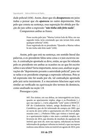 - Sobre as Reformas do Triplex...Segunda parte
111 de 275
dade policial (436). Assim, dizer que ela desapareceu em juízo
induz a pensar que ela apareceu no outro depoimento. Mas
pelo que consta na sentença, essa suposição foi obtida por ila-
ção do juiz sobre a expressão “não tinha sido feito nada”.
Comparemos ambas as frases:
Frase escrita pelo juiz: “Marisa Letícia Lula da Silva, em sua
segunda visita, teria constatado que não teriam feito ainda
qualquer reforma” (436).
Frase registrada do ex-presidente: “Quando a Marisa voltou
lá não tinha sido feito nada” (436).
Assim, pelo que está na sentença, em sentido literal das
palavras, o ex-presidente falou uma coisa e o juiz escreveu ou-
tra. A contradição apontada se deve, então, ao que foi relatado
pelo ex-presidente em ambas as ocasiões ou ao que foi escrito
sobre o seu relato? Seria importante, nesse caso, analisar as gra-
vações do “depoimento perante a autoridade policial”, para ver
se nelas o ex-presidente emprega a expressão reformas. Pois se
tal expressão não foi usada por ele, tal contradição apontada
pelo juiz seria inexistente. E o mecanismo falacioso aqui seria
similar ao verificado na equivocação dos termos da denúncia,
como analisado na seção 1.8.
Prossegue o juiz:
445. Em síntese, em sua defesa, no interrogatório em Juízo,
quanto ao apartamento triplex, alega o ex-Presidente [...]
que sua esposa [...] teria adquirido “cota” junto à BANCO-
OP do Condomínio Solaris, antigo Residencial Mar [...]
Cantábrico, que ele foi informado da compra em 2005, que
só ouviu de novo sobre o apartamento em 2013 na aludida
reunião com [...] Pinheiro Filho, que visitou o imóvel, ago-
ra o apartamento triplex e não mais a unidade simples, em
fevereiro de 2014, que desistiu de imediato da aquisição do
imóvel, que nem ele, nem sua esposa, solicitaram ou foram
informados de qualquer reforma no imóvel, e que sua esposa
realizou uma última visita no imóvel em agosto de 2014, pois
 