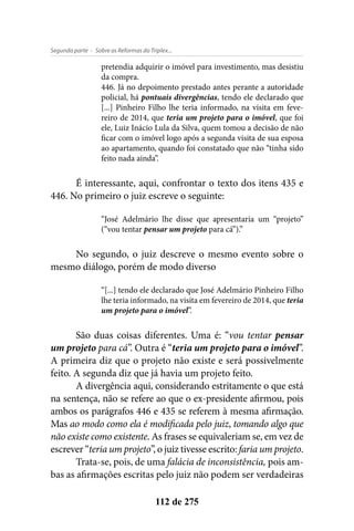 - Sobre as Reformas do Triplex...Segunda parte
112 de 275
pretendia adquirir o imóvel para investimento, mas desistiu
da compra.
446. Já no depoimento prestado antes perante a autoridade
policial, há pontuais divergências, tendo ele declarado que
[...] Pinheiro Filho lhe teria informado, na visita em feve-
reiro de 2014, que teria um projeto para o imóvel, que foi
ele, Luiz Inácio Lula da Silva, quem tomou a decisão de não
ficar com o imóvel logo após a segunda visita de sua esposa
ao apartamento, quando foi constatado que não “tinha sido
feito nada ainda”.
É interessante, aqui, confrontar o texto dos itens 435 e
446. No primeiro o juiz escreve o seguinte:
“José Adelmário lhe disse que apresentaria um “projeto”
(“vou tentar pensar um projeto para cá”).”
No segundo, o juiz descreve o mesmo evento sobre o
mesmo diálogo, porém de modo diverso
“[...] tendo ele declarado que José Adelmário Pinheiro Filho
lhe teria informado, na visita em fevereiro de 2014, que teria
um projeto para o imóvel”.
São duas coisas diferentes. Uma é: “vou tentar pensar
um projeto para cá”. Outra é “teria um projeto para o imóvel”.
A primeira diz que o projeto não existe e será possivelmente
feito. A segunda diz que já havia um projeto feito.
A divergência aqui, considerando estritamente o que está
na sentença, não se refere ao que o ex-presidente afirmou, pois
ambos os parágrafos 446 e 435 se referem à mesma afirmação.
Mas ao modo como ela é modificada pelo juiz, tomando algo que
não existe como existente. As frases se equivaleriam se, em vez de
escrever “teria um projeto”, o juiz tivesse escrito: faria um projeto.
Trata-se, pois, de uma falácia de inconsistência, pois am-
bas as afirmações escritas pelo juiz não podem ser verdadeiras
 