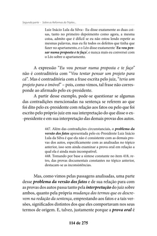 - Sobre as Reformas do Triplex...Segunda parte
114 de 275
Luiz Inácio Lula da Silva:- Eu disse exatamente as duas coi-
sas, tanto no primeiro depoimento como agora, a mesma
coisa, admito que é difícil se eu não estou lendo repetir as
mesmas palavras, mas eu fiz todos os defeitos que tinha que
fazer no apartamento, e o Léo disse exatamente ‘Eu vou pen-
sar numa proposta e te faço’, e nunca mais eu conversei com
o Léo sobre o apartamento.
A expressão “Eu vou pensar numa proposta e te faço”
não é contraditória com “Vou tentar pensar um projeto para
cá”. Mas é contraditória com a frase escrita pelo juiz, “teria um
projeto para o imóvel” – pois, como vimos, tal frase não corres-
ponde ao afirmado pelo ex-presidente.
A partir desse exemplo, pode-se questionar se algumas
das contradições mencionadas na sentença se referem ao que
foi dito pelo ex-presidente com relação aos fatos ou pelo que foi
escrito pelo próprio juiz em sua interpretação do que disse o ex-
-presidente e em sua interpretação das demais provas dos autos.
447. Além das contradições circunstanciais, o problema da
versão dos fatos apresentada pelo ex-Presidente Luiz Inácio
Lula da Silva é que ela não é consistente com as demais pro-
vas dos autos, especificamente com as analisadas no tópico
anterior, isso sem ainda examinar a prova oral em relação a
qual ela é ainda mais incompatível.
448. Tomando por base a síntese constante no item 418, re-
tro, das provas documentais constantes no tópico anterior,
destacam-se as inconsistências.
Mas, como vimos pelas passagens analisadas, uma parte
desse problema da versão dos fatos e de sua relação para com
as provas dos autos passa tanto pela interpretação do juiz sobre
ambos, quanto pela própria mudança dos termos que os descre-
vem na redação da sentença, emprestando aos fatos e a tais ver-
sões, significados distintos dos que eles comportavam nos seus
termos de origem. E, talvez, justamente porque a prova oral é
 