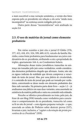 - O uso de matérias de jornal...Segunda parte
115 de 275
a mais suscetível a essa variação semântica, a versão dos fatos
exposta pelo ex-presidente em relação a ela seria “ainda mais
incompatível” na sentença assim redigida pelo juiz.
Outra parte dessas “inconsistências” será analisada na
seção 2.6
2.5. O uso de matérias de jornal como elemento
probatório
Em várias ocasiões o juiz cita o jornal O Globo (376,
377, 412, 418, 451, 524, 599, 609, 613), veículo da família Ma-
rinho, como fonte probatória para fundamentar seu juízo con-
denatório do ex-presidente, atribuindo a este a propriedade do
triplex, apartamento 164-A, no Condomínio Solaris.
Afirmações desses textos jornalísticos transcritas na sen-
tença são tomadas pelo juiz como verdadeiras, sendo considera-
das elementos probatórios daquilo que afirmam. Assim, não são
os signos indiciais da realidade que devem comprovar a veraci-
dade do texto do jornal. Mas, por uma falácia de circularidade,
é o conteúdo do texto do jornal que pode ser tomado por verda-
deiro, convertendo-se desse modo em elemento probatório dos
fatos nele narrados. Na primeira parte deste livro – seção 1.2 – já
analisamos essa falácia em suas duas variantes, uma assentada na
existência da matéria publicada e outra no conteúdo nela relatado.
Percebe-se idêntico procedimento no trato, pelo juiz, da
frase de um blog (958) tomada como verdadeira para caracte-
rizar o comportamento do ex-presidente, transcrita tal como
se lê no site do jornal – com alguma pequena variação – e que,
associada ao relato de Pinheiro sobre destruir provas (537),
levariam o juiz, inclusive, a “cogitar a decretação da prisão pre-
ventiva do ex-Presidente” (959).
 