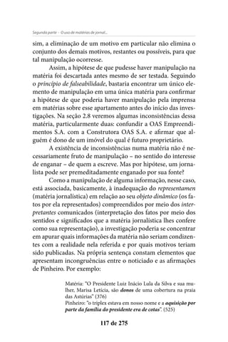 - O uso de matérias de jornal...Segunda parte
117 de 275
sim, a eliminação de um motivo em particular não elimina o
conjunto dos demais motivos, restantes ou possíveis, para que
tal manipulação ocorresse.
Assim, a hipótese de que pudesse haver manipulação na
matéria foi descartada antes mesmo de ser testada. Seguindo
o princípio de falseabilidade, bastaria encontrar um único ele-
mento de manipulação em uma única matéria para confirmar
a hipótese de que poderia haver manipulação pela imprensa
em matérias sobre esse apartamento antes do início das inves-
tigações. Na seção 2.8 veremos algumas inconsistências dessa
matéria, particularmente duas: confundir a OAS Empreendi-
mentos S.A. com a Construtora OAS S.A. e afirmar que al-
guém é dono de um imóvel do qual é futuro proprietário.
A existência de inconsistências numa matéria não é ne-
cessariamente fruto de manipulação – no sentido do interesse
de enganar – de quem a escreve. Mas por hipótese, um jorna-
lista pode ser premeditadamente enganado por sua fonte?
Como a manipulação de alguma informação, nesse caso,
está associada, basicamente, à inadequação do representamen
(matéria jornalística) em relação ao seu objeto dinâmico (os fa-
tos por ela representados) compreendidos por meio dos inter-
pretantes comunicados (interpretação dos fatos por meio dos
sentidos e significados que a matéria jornalística lhes confere
como sua representação), a investigação poderia se concentrar
em apurar quais informações da matéria não seriam condizen-
tes com a realidade nela referida e por quais motivos teriam
sido publicadas. Na própria sentença constam elementos que
apresentam incongruências entre o noticiado e as afirmações
de Pinheiro. Por exemplo:
Matéria: “O Presidente Luiz Inácio Lula da Silva e sua mu-
lher, Marisa Letícia, são donos de uma cobertura na praia
das Astúrias” (376)
Pinheiro: “o triplex estava em nosso nome e a aquisição por
parte da família do presidente era de cotas”. (525)
 