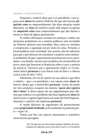 - O uso de matérias de jornal...Segunda parte
118 de 275
Enquanto a matéria dizia que o ex-presidente e sua es-
posa eram donos do imóvel, Pinheiro diz que eles haviam ad-
quirido cotas no empreendimento. São duas situações muito
diferentes: ser dono do imóvel e poder dele dispor ou apenas
ter adquirido cotas num empreendimento que dão direito a
tornar-se dono de algum apartamento.
Se ambas afirmações constam na sentença e ambas são
elementos probatórios ou a matéria publicou uma inverdade
ou Pinheiro afirmou uma inverdade. Mas, como os contratos
o comprovam, a aquisição era por meio de cotas. Portanto, o
jornal publicou uma inverdade. Isso, porém, não foi suficiente
para que o juiz deixasse de considerar a matéria como elemen-
to probatório de que o apartamento já pertencesse ao ex-presi-
dente e sua família. Incorre pois na falácia da circularidade da
prova: antes que houvesse as denúncias sobre o caso, a matéria
do jornal já “afirmava que o apartamento triplex no Condo-
mínio Solaris pertencia a Luiz Inácio Lula da Silva e a Marisa
Letícia Lula da Silva” (451).
Entretanto, em vez de repetir em sua síntese o que dizia
a matéria – que o ex-presidente e sua esposa eram donos do
imóvel, afirma que o imóvel lhes pertencia. Assim, do ponto
de vista semântico, escapava da máxima “quem não registra
não é dono”. E abria espaço em sua argumentação para afir-
mar que embora o ex-presidente não fosse legalmente dono do
imóvel, pois o registro legal estava em nome da OAS Empreen-
dimentos, o imóvel a ele realmente pertencia.
O modo falacioso de argumentar tal pertencimento
como propriedade atribuída, já foi analisado na primeira par-
te – seção 1.8.
Temos, por fim, um aspecto interessante a considerar
nessa mesma passagem:
452. Há aqui que ser descartada qualquer hipótese de mani-
pulação da imprensa, pois nessa época nem o ex-Presidente
 