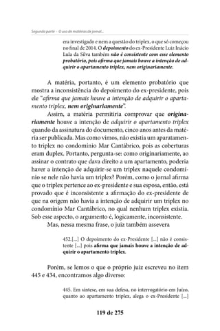 - O uso de matérias de jornal...Segunda parte
119 de 275
era investigado e nem a questão do triplex, o que só começou
no final de 2014. O depoimento do ex-Presidente Luiz Inácio
Lula da Silva também não é consistente com esse elemento
probatório, pois afirma que jamais houve a intenção de ad-
quirir o apartamento triplex, nem originariamente.
A matéria, portanto, é um elemento probatório que
mostra a inconsistência do depoimento do ex-presidente, pois
ele “afirma que jamais houve a intenção de adquirir o aparta-
mento triplex, nem originariamente”.
Assim, a matéria permitiria comprovar que origina-
riamente houve a intenção de adquirir o apartamento triplex
quando da assinatura do documento, cinco anos antes da maté-
ria ser publicada. Mas como vimos, não existia um aparatamen-
to triplex no condomínio Mar Cantábrico, pois as coberturas
eram duplex. Portanto, pergunta-se: como originariamente, ao
assinar o contrato que dava direito a um apartamento, poderia
haver a intenção de adquirir-se um triplex naquele condomí-
nio se nele não havia um triplex? Porém, como o jornal afirma
que o triplex pertence ao ex-presidente e sua esposa, então, está
provado que é inconsistente a afirmação do ex-presidente de
que na origem não havia a intenção de adquirir um triplex no
condomínio Mar Cantábrico, no qual nenhum triplex existia.
Sob esse aspecto, o argumento é, logicamente, inconsistente.
Mas, nessa mesma frase, o juiz também assevera
452.[...] O depoimento do ex-Presidente [...] não é consis-
tente [...] pois afirma que jamais houve a intenção de ad-
quirir o apartamento triplex.
Porém, se lemos o que o próprio juiz escreveu no item
445 e 434, encontramos algo diverso:
445. Em síntese, em sua defesa, no interrogatório em Juízo,
quanto ao apartamento triplex, alega o ex-Presidente [...]
 
