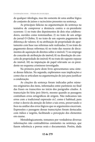 - Violação das Leis da LógicaConsiderações iniciais
12 de 275
de qualquer ideologia, mas tão somente de uma análise lógica
do conjunto de juízos e raciocínios presentes na sentença.
As principais falácias na argumentação da sentença na
tentativa de comprovar a denúncia contra o ex-presidente
ocorrem: 1) no trato dos depoimentos de dois réus colabora-
dores, ouvidos como testemunhas; 2) no trato de um artigo
do jornal O Globo; 3) no trato de um suposto pagamento de
diferença de valores; 4) na atribuição de propriedade do apar-
tamento com base nas reformas nele realizadas; 5) no trato do
pagamento dessas reformas; 6) no trato das rasuras de docu-
mentos de aquisição de direitos sobre o imóvel; 7) no emprego
do conceito de atribuição do imóvel; 8) na dissolução do con-
ceito de propriedade do imóvel; 9) no trato do suposto repasse
do imóvel; 10) na imputação de papel relevante ao ex-presi-
dente no esquema criminoso investigado.
Na primeira parte deste livro apresentamos uma sínte-
se dessas falácias. Na segunda, exploramos suas implicações e
como elas se articulam na argumentação do juiz para justificar
a condenação.
As citações da sentença foram indicadas pelos núme-
ros originários dos itens, informados entre parêntesis no final
das frases ou transcritos no início dos parágrafos citados. A
transcrição foi feita ipsis litteris, mesmo quando as passagens
continham erros ortográficos de origem. Não indicamos tais
erros com a tradicional expressão sic!, como é habitual, para
evitar o desvio da atenção do leitor a tais erros, preservando o
foco na análise dos erros lógicos que os argumentos encerram.
Expressões e passagens dessas transcrições foram destacadas
com itálico e negrito, facilitando a percepção dos elementos
em exame.
Metodologicamente, tomamos por verdadeiras diversas
informações não contraditórias constantes na sentença, que
fazem referência a provas orais e documentais. Porém, dada
 