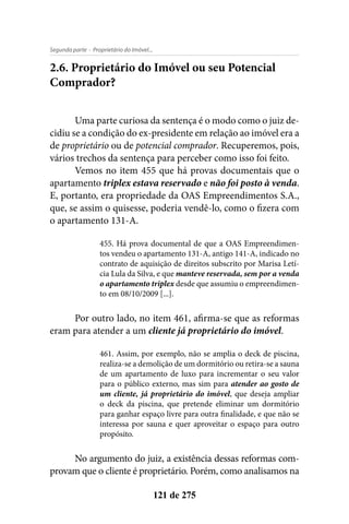 - Proprietário do Imóvel...Segunda parte
121 de 275
2.6. Proprietário do Imóvel ou seu Potencial
Comprador?
Uma parte curiosa da sentença é o modo como o juiz de-
cidiu se a condição do ex-presidente em relação ao imóvel era a
de proprietário ou de potencial comprador. Recuperemos, pois,
vários trechos da sentença para perceber como isso foi feito.
Vemos no item 455 que há provas documentais que o
apartamento triplex estava reservado e não foi posto à venda.
E, portanto, era propriedade da OAS Empreendimentos S.A.,
que, se assim o quisesse, poderia vendê-lo, como o fizera com
o apartamento 131-A.
455. Há prova documental de que a OAS Empreendimen-
tos vendeu o apartamento 131-A, antigo 141-A, indicado no
contrato de aquisição de direitos subscrito por Marisa Letí-
cia Lula da Silva, e que manteve reservada, sem por a venda
o apartamento triplex desde que assumiu o empreendimen-
to em 08/10/2009 [...].
Por outro lado, no item 461, afirma-se que as reformas
eram para atender a um cliente já proprietário do imóvel.
461. Assim, por exemplo, não se amplia o deck de piscina,
realiza-se a demolição de um dormitório ou retira-se a sauna
de um apartamento de luxo para incrementar o seu valor
para o público externo, mas sim para atender ao gosto de
um cliente, já proprietário do imóvel, que deseja ampliar
o deck da piscina, que pretende eliminar um dormitório
para ganhar espaço livre para outra finalidade, e que não se
interessa por sauna e quer aproveitar o espaço para outro
propósito.
No argumento do juiz, a existência dessas reformas com-
provam que o cliente é proprietário. Porém, como analisamos na
 