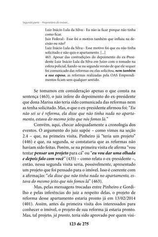 - Proprietário do Imóvel...Segunda parte
123 de 275
Luiz Inácio Lula da Silva:- Eu não ia ficar porque não tinha
como ficar.
Juiz Federal:- Esse foi o motivo também que influiu na de-
cisão ou não?
Luiz Inácio Lula da Silva:- Esse motivo foi que eu não tinha
solicitado e não quis o apartamento. [...]
463. Apesar das contradições do depoimento do ex-Presi-
dente Luiz Inácio Lula da Silva em Juízo com o tomado na
esfera policial, fiando-se na segunda versão de que ele sequer
foi comunicado das reformas ou elas solicitou, nem também
a sua esposa, as reformas realizadas pela OAS Emprendi-
mentos ficam sem qualquer sentido.
Se tomamos em consideração apenas o que consta na
sentença (463), o juiz infere do depoimento do ex-presidente
que dona Marisa não teria sido comunicada das reformas nem
as tenha solicitado. Mas, o que o ex-presidente afirmou foi: “Eu
não sei se é reforma, ela disse que não tinha nada no aparta-
mento, estava do mesmo jeito que nós fomos lá.”
Convém, aqui, checar adequadamente a cronologia dos
eventos. O argumento do juiz supõe – como vimos na seção
2.4 – que, na primeira visita, Pinheiro já “teria um projeto”
(446) e que, na segunda, se constataria que as reformas não
haviam sido feitas. Porém, se na primeira visita ele afirma “vou
tentar pensar um projeto para cá” ou “eu vou dar uma olhada
e depois falo com você” (435) – como relata o ex-presidente –,
então, nessa segunda visita seria, possivelmente, apresentado
um projeto que foi pensado para o imóvel. Isso é coerente com
a afirmação: “ela disse que não tinha nada no apartamento, es-
tava do mesmo jeito que nós fomos lá” (463).
Mas, pelas mensagens trocadas entre Pinheiro e Gordi-
lho e pelas inferências do juiz a respeito delas, o projeto de
reforma desse apartamento estaria pronto já em 13/02/2014
(401). Assim, antes da primeira visita dos interessados para
conhecer o imóvel, o projeto de sua reforma já estaria pronto.
Mas, tal projeto, já pronto, teria sido aprovado por quem visi-
 