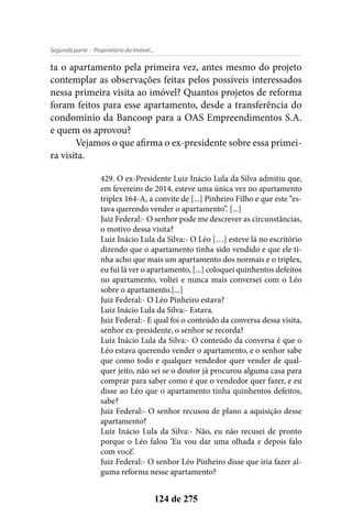 - Proprietário do Imóvel...Segunda parte
124 de 275
ta o apartamento pela primeira vez, antes mesmo do projeto
contemplar as observações feitas pelos possíveis interessados
nessa primeira visita ao imóvel? Quantos projetos de reforma
foram feitos para esse apartamento, desde a transferência do
condomínio da Bancoop para a OAS Empreendimentos S.A.
e quem os aprovou?
Vejamos o que afirma o ex-presidente sobre essa primei-
ra visita.
429. O ex-Presidente Luiz Inácio Lula da Silva admitiu que,
em fevereiro de 2014, esteve uma única vez no apartamento
triplex 164-A, a convite de [...] Pinheiro Filho e que este “es-
tava querendo vender o apartamento”. [...]
Juiz Federal:- O senhor pode me descrever as circunstâncias,
o motivo dessa visita?
Luiz Inácio Lula da Silva:- O Léo […] esteve lá no escritório
dizendo que o apartamento tinha sido vendido e que ele ti-
nha acho que mais um apartamento dos normais e o triplex,
eu fui lá ver o apartamento, [...] coloquei quinhentos defeitos
no apartamento, voltei e nunca mais conversei com o Léo
sobre o apartamento.[...]
Juiz Federal:- O Léo Pinheiro estava?
Luiz Inácio Lula da Silva:- Estava.
Juiz Federal:- E qual foi o conteúdo da conversa dessa visita,
senhor ex-presidente, o senhor se recorda?
Luiz Inácio Lula da Silva:- O conteúdo da conversa é que o
Léo estava querendo vender o apartamento, e o senhor sabe
que como todo e qualquer vendedor quer vender de qual-
quer jeito, não sei se o doutor já procurou alguma casa para
comprar para saber como é que o vendedor quer fazer, e eu
disse ao Léo que o apartamento tinha quinhentos defeitos,
sabe?
Juiz Federal:- O senhor recusou de plano a aquisição desse
apartamento?
Luiz Inácio Lula da Silva:- Não, eu não recusei de pronto
porque o Léo falou ‘Eu vou dar uma olhada e depois falo
com você’.
Juiz Federal:- O senhor Léo Pinheiro disse que iria fazer al-
guma reforma nesse apartamento?
 