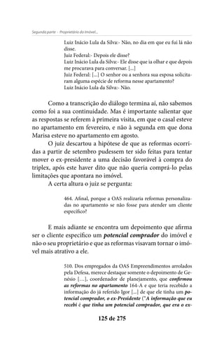 - Proprietário do Imóvel...Segunda parte
125 de 275
Luiz Inácio Lula da Silva:- Não, no dia em que eu fui lá não
disse.
Juiz Federal:- Depois ele disse?
Luiz Inácio Lula da Silva:- Ele disse que ia olhar e que depois
me procurava para conversar. [...]
Juiz Federal: [...] O senhor ou a senhora sua esposa solicita-
ram alguma espécie de reforma nesse apartamento?
Luiz Inácio Lula da Silva:- Não.	
Como a transcrição do diálogo termina aí, não sabemos
como foi a sua continuidade. Mas é importante salientar que
as respostas se referem à primeira visita, em que o casal esteve
no apartamento em fevereiro, e não à segunda em que dona
Marisa esteve no apartamento em agosto.
O juiz descartou a hipótese de que as reformas ocorri-
das a partir de setembro pudessem ter sido feitas para tentar
mover o ex-presidente a uma decisão favorável à compra do
triplex, após este haver dito que não queria comprá-lo pelas
limitações que apontara no imóvel.
A certa altura o juiz se pergunta:
464. Afinal, porque a OAS realizaria reformas personaliza-
das no apartamento se não fosse para atender um cliente
específico?
E mais adiante se encontra um depoimento que afirma
ser o cliente específico um potencial comprador do imóvel e
não o seu proprietário e que as reformas visavam tornar o imó-
vel mais atrativo a ele.
510. Dos empregados da OAS Empreendimentos arrolados
pela Defesa, merece destaque somente o depoimento de Ge-
nésio […], coordenador de planejamento, que confirmou
as reformas no apartamento 164-A e que teria recebido a
informação do já referido Igor [...] de que ele tinha um po-
tencial comprador, o ex-Presidente (“A informação que eu
recebi é que tinha um potencial comprador, que era o ex-
 