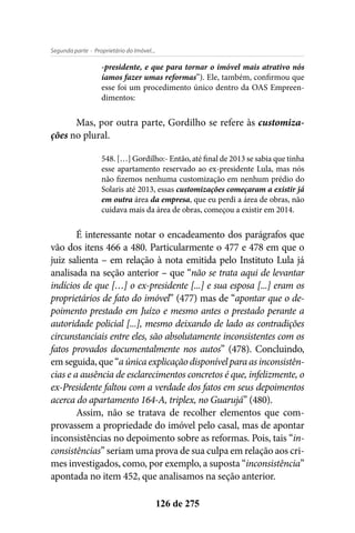 - Proprietário do Imóvel...Segunda parte
126 de 275
-presidente, e que para tornar o imóvel mais atrativo nós
íamos fazer umas reformas”). Ele, também, confirmou que
esse foi um procedimento único dentro da OAS Empreen-
dimentos:
Mas, por outra parte, Gordilho se refere às customiza-
ções no plural.
548. […] Gordilho:- Então, até final de 2013 se sabia que tinha
esse apartamento reservado ao ex-presidente Lula, mas nós
não fizemos nenhuma customização em nenhum prédio do
Solaris até 2013, essas customizações começaram a existir já
em outra área da empresa, que eu perdi a área de obras, não
cuidava mais da área de obras, começou a existir em 2014.
É interessante notar o encadeamento dos parágrafos que
vão dos itens 466 a 480. Particularmente o 477 e 478 em que o
juiz salienta – em relação à nota emitida pelo Instituto Lula já
analisada na seção anterior – que “não se trata aqui de levantar
indícios de que […] o ex-presidente [...] e sua esposa [...] eram os
proprietários de fato do imóvel” (477) mas de “apontar que o de-
poimento prestado em Juízo e mesmo antes o prestado perante a
autoridade policial [...], mesmo deixando de lado as contradições
circunstanciais entre eles, são absolutamente inconsistentes com os
fatos provados documentalmente nos autos” (478). Concluindo,
emseguida,que“aúnicaexplicaçãodisponível paraasinconsistên-
cias e a ausência de esclarecimentos concretos é que, infelizmente, o
ex-Presidente faltou com a verdade dos fatos em seus depoimentos
acerca do apartamento 164-A, triplex, no Guarujá” (480).
Assim, não se tratava de recolher elementos que com-
provassem a propriedade do imóvel pelo casal, mas de apontar
inconsistências no depoimento sobre as reformas. Pois, tais “in-
consistências” seriam uma prova de sua culpa em relação aos cri-
mes investigados, como, por exemplo, a suposta “inconsistência”
apontada no item 452, que analisamos na seção anterior.
 