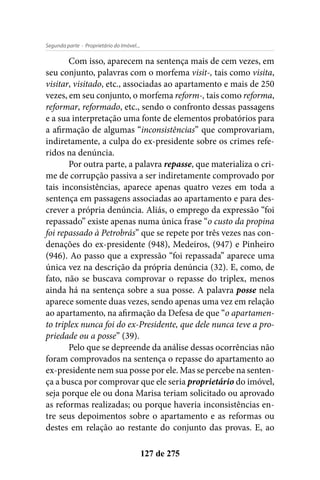 - Proprietário do Imóvel...Segunda parte
127 de 275
Com isso, aparecem na sentença mais de cem vezes, em
seu conjunto, palavras com o morfema visit-, tais como visita,
visitar, visitado, etc., associadas ao apartamento e mais de 250
vezes, em seu conjunto, o morfema reform-, tais como reforma,
reformar, reformado, etc., sendo o confronto dessas passagens
e a sua interpretação uma fonte de elementos probatórios para
a afirmação de algumas “inconsistências” que comprovariam,
indiretamente, a culpa do ex-presidente sobre os crimes refe-
ridos na denúncia.
Por outra parte, a palavra repasse, que materializa o cri-
me de corrupção passiva a ser indiretamente comprovado por
tais inconsistências, aparece apenas quatro vezes em toda a
sentença em passagens associadas ao apartamento e para des-
crever a própria denúncia. Aliás, o emprego da expressão “foi
repassado” existe apenas numa única frase “o custo da propina
foi repassado à Petrobrás” que se repete por três vezes nas con-
denações do ex-presidente (948), Medeiros, (947) e Pinheiro
(946). Ao passo que a expressão “foi repassada” aparece uma
única vez na descrição da própria denúncia (32). E, como, de
fato, não se buscava comprovar o repasse do triplex, menos
ainda há na sentença sobre a sua posse. A palavra posse nela
aparece somente duas vezes, sendo apenas uma vez em relação
ao apartamento, na afirmação da Defesa de que “o apartamen-
to triplex nunca foi do ex-Presidente, que dele nunca teve a pro-
priedade ou a posse” (39).
Pelo que se depreende da análise dessas ocorrências não
foram comprovados na sentença o repasse do apartamento ao
ex-presidente nem sua posse por ele. Mas se percebe na senten-
ça a busca por comprovar que ele seria proprietário do imóvel,
seja porque ele ou dona Marisa teriam solicitado ou aprovado
as reformas realizadas; ou porque haveria inconsistências en-
tre seus depoimentos sobre o apartamento e as reformas ou
destes em relação ao restante do conjunto das provas. E, ao
 