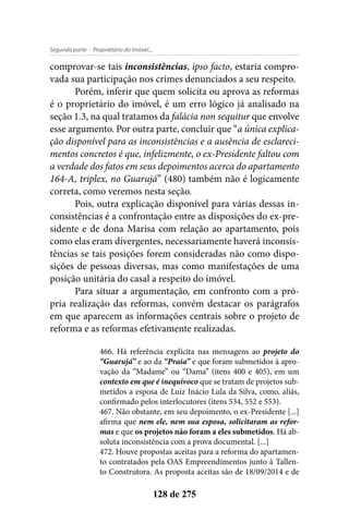 - Proprietário do Imóvel...Segunda parte
128 de 275
comprovar-se tais inconsistências, ipso facto, estaria compro-
vada sua participação nos crimes denunciados a seu respeito.
Porém, inferir que quem solicita ou aprova as reformas
é o proprietário do imóvel, é um erro lógico já analisado na
seção 1.3, na qual tratamos da falácia non sequitur que envolve
esse argumento. Por outra parte, concluir que “a única explica-
ção disponível para as inconsistências e a ausência de esclareci-
mentos concretos é que, infelizmente, o ex-Presidente faltou com
a verdade dos fatos em seus depoimentos acerca do apartamento
164-A, triplex, no Guarujá” (480) também não é logicamente
correta, como veremos nesta seção.
Pois, outra explicação disponível para várias dessas in-
consistências é a confrontação entre as disposições do ex-pre-
sidente e de dona Marisa com relação ao apartamento, pois
como elas eram divergentes, necessariamente haverá inconsis-
tências se tais posições forem consideradas não como dispo-
sições de pessoas diversas, mas como manifestações de uma
posição unitária do casal a respeito do imóvel.
Para situar a argumentação, em confronto com a pró-
pria realização das reformas, convém destacar os parágrafos
em que aparecem as informações centrais sobre o projeto de
reforma e as reformas efetivamente realizadas.
466. Há referência explícita nas mensagens ao projeto do
“Guarujá” e ao da “Praia” e que foram submetidos à apro-
vação da “Madame” ou “Dama” (itens 400 e 405), em um
contexto em que é inequívoco que se tratam de projetos sub-
metidos a esposa de Luiz Inácio Lula da Silva, como, aliás,
confirmado pelos interlocutores (itens 534, 552 e 553).
467. Não obstante, em seu depoimento, o ex-Presidente [...]
afirma que nem ele, nem sua esposa, solicitaram as refor-
mas e que os projetos não foram a eles submetidos. Há ab-
soluta inconsistência com a prova documental. [...]
472. Houve propostas aceitas para a reforma do apartamen-
to contratados pela OAS Empreendimentos junto à Tallen-
to Construtora. As proposta aceitas são de 18/09/2014 e de
 
