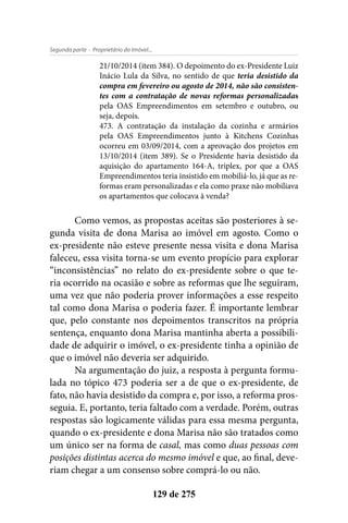 - Proprietário do Imóvel...Segunda parte
129 de 275
21/10/2014 (item 384). O depoimento do ex-Presidente Luiz
Inácio Lula da Silva, no sentido de que teria desistido da
compra em fevereiro ou agosto de 2014, não são consisten-
tes com a contratação de novas reformas personalizadas
pela OAS Empreendimentos em setembro e outubro, ou
seja, depois.
473. A contratação da instalação da cozinha e armários
pela OAS Empreendimentos junto à Kitchens Cozinhas
ocorreu em 03/09/2014, com a aprovação dos projetos em
13/10/2014 (item 389). Se o Presidente havia desistido da
aquisição do apartamento 164-A, triplex, por que a OAS
Empreendimentos teria insistido em mobiliá-lo, já que as re-
formas eram personalizadas e ela como praxe não mobiliava
os apartamentos que colocava à venda?
Como vemos, as propostas aceitas são posteriores à se-
gunda visita de dona Marisa ao imóvel em agosto. Como o
ex-presidente não esteve presente nessa visita e dona Marisa
faleceu, essa visita torna-se um evento propício para explorar
“inconsistências” no relato do ex-presidente sobre o que te-
ria ocorrido na ocasião e sobre as reformas que lhe seguiram,
uma vez que não poderia prover informações a esse respeito
tal como dona Marisa o poderia fazer. É importante lembrar
que, pelo constante nos depoimentos transcritos na própria
sentença, enquanto dona Marisa mantinha aberta a possibili-
dade de adquirir o imóvel, o ex-presidente tinha a opinião de
que o imóvel não deveria ser adquirido.
Na argumentação do juiz, a resposta à pergunta formu-
lada no tópico 473 poderia ser a de que o ex-presidente, de
fato, não havia desistido da compra e, por isso, a reforma pros-
seguia. E, portanto, teria faltado com a verdade. Porém, outras
respostas são logicamente válidas para essa mesma pergunta,
quando o ex-presidente e dona Marisa não são tratados como
um único ser na forma de casal, mas como duas pessoas com
posições distintas acerca do mesmo imóvel e que, ao final, deve-
riam chegar a um consenso sobre comprá-lo ou não.
 
