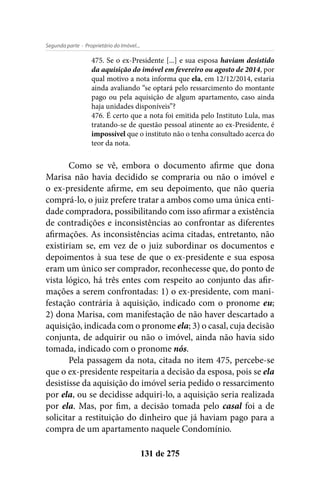 - Proprietário do Imóvel...Segunda parte
131 de 275
475. Se o ex-Presidente [...] e sua esposa haviam desistido
da aquisição do imóvel em fevereiro ou agosto de 2014, por
qual motivo a nota informa que ela, em 12/12/2014, estaria
ainda avaliando “se optará pelo ressarcimento do montante
pago ou pela aquisição de algum apartamento, caso ainda
haja unidades disponíveis”?
476. É certo que a nota foi emitida pelo Instituto Lula, mas
tratando-se de questão pessoal atinente ao ex-Presidente, é
impossível que o instituto não o tenha consultado acerca do
teor da nota.
Como se vê, embora o documento afirme que dona
Marisa não havia decidido se compraria ou não o imóvel e
o ex-presidente afirme, em seu depoimento, que não queria
comprá-lo, o juiz prefere tratar a ambos como uma única enti-
dade compradora, possibilitando com isso afirmar a existência
de contradições e inconsistências ao confrontar as diferentes
afirmações. As inconsistências acima citadas, entretanto, não
existiriam se, em vez de o juiz subordinar os documentos e
depoimentos à sua tese de que o ex-presidente e sua esposa
eram um único ser comprador, reconhecesse que, do ponto de
vista lógico, há três entes com respeito ao conjunto das afir-
mações a serem confrontadas: 1) o ex-presidente, com mani-
festação contrária à aquisição, indicado com o pronome eu;
2) dona Marisa, com manifestação de não haver descartado a
aquisição, indicada com o pronome ela; 3) o casal, cuja decisão
conjunta, de adquirir ou não o imóvel, ainda não havia sido
tomada, indicado com o pronome nós.
Pela passagem da nota, citada no item 475, percebe-se
que o ex-presidente respeitaria a decisão da esposa, pois se ela
desistisse da aquisição do imóvel seria pedido o ressarcimento
por ela, ou se decidisse adquiri-lo, a aquisição seria realizada
por ela. Mas, por fim, a decisão tomada pelo casal foi a de
solicitar a restituição do dinheiro que já haviam pago para a
compra de um apartamento naquele Condomínio.
 
