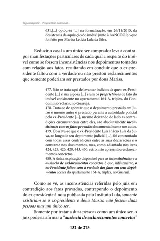 - Proprietário do Imóvel...Segunda parte
132 de 275
631.[...] optou-se [...] na formalização, em 26/11/2015, da
desistência da aquisição do imóvel junto à BANCOOP, o que
foi feito por Marisa Letícia Lula da Silva.
Reduzir o casal a um único ser comprador leva a contra-
por manifestações particulares de cada qual a respeito do imó-
vel como se fossem inconsistências nos depoimentos tomados
com relação aos fatos, resultando em concluir que o ex-pre-
sidente faltou com a verdade ou não prestou esclarecimentos
que somente poderiam ser prestados por dona Marisa.
477. Não se trata aqui de levantar indícios de que o ex-Presi-
dente [...] e sua esposa [...] eram os proprietários de fato do
imóvel consistente no apartamento 164-A, triplex, do Con-
domínio Solaris, no Guarujá.
478. Trata-se de apontar que o depoimento prestado em Ju-
ízo e mesmo antes o prestado perante a autoridade policial
pelo ex-Presidente [...], mesmo deixando de lado as contra-
dições circunstanciais entre eles, são absolutamente incon-
sistentes com os fatos provados documentalmente nos autos.
479. Observa-se que o ex-Presidente Luiz Inácio Lula da Sil-
va, ao longo de seu depoimento judicial [...], foi controntado
com todas essas contradições entre as suas declarações e o
constante nos documentos, mas, como adiantado nos itens
424, 425, 426, 428, 443, 450, retro, não apresentou esclareci-
mentos concretos.
480. A única explicação disponível para as inconsistências e a
ausência de esclarecimentos concretos é que, infelizmente, o
ex-Presidente faltou com a verdade dos fatos em seus depoi-
mentos acerca do apartamento 164-A, triplex, no Guarujá.
Como se vê, as inconsistências referidas pelo juiz em
contradição aos fatos provados, contrapondo o depoimento
do ex-presidente à nota publicada pelo Instituto Lula, somente
existiriam se o ex-presidente e dona Marisa não fossem duas
pessoas mas um único ser.
Somente por tratar a duas pessoas como um único ser, o
juiz poderia afirmar a “ausência de esclarecimentos concretos”
 